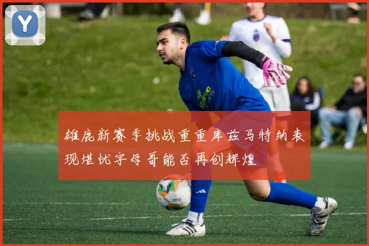 雄鹿新赛季挑战重重库兹马特纳表现堪忧字母哥能否再创辉煌