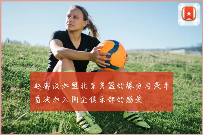 赵睿谈加盟北京男篮的缘分与荣幸首次加入国企俱乐部的感受
