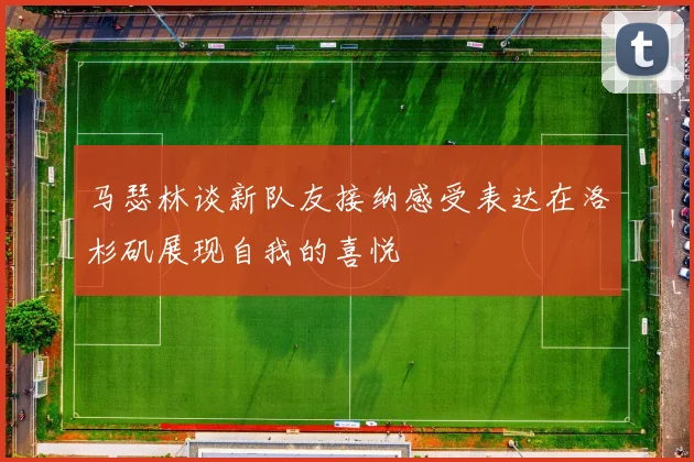 马瑟林谈新队友接纳感受表达在洛杉矶展现自我的喜悦
