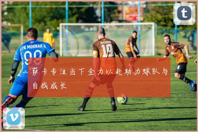 萨卡专注当下全力以赴助力球队与自我成长