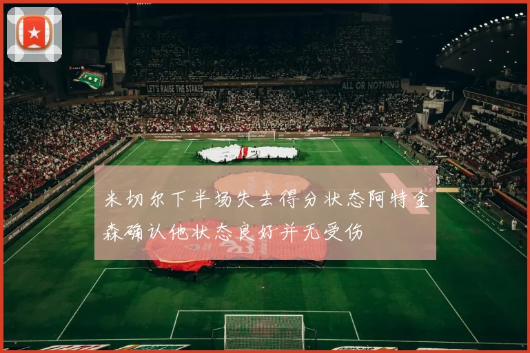 米切尔下半场失去得分状态阿特金森确认他状态良好并无受伤