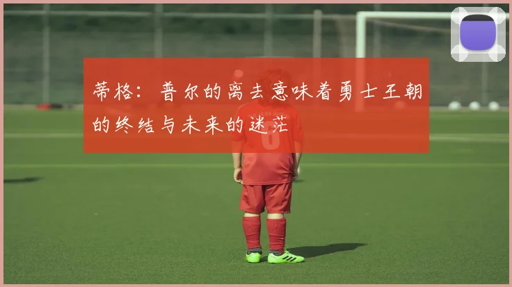 蒂格：普尔的离去意味着勇士王朝的终结与未来的迷茫