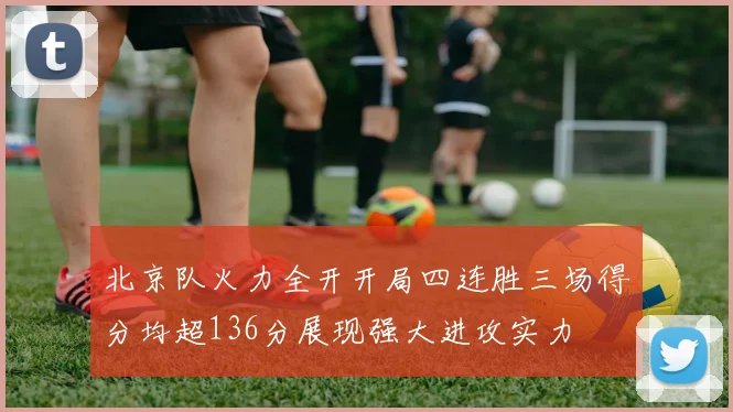 北京队火力全开开局四连胜三场得分均超136分展现强大进攻实力