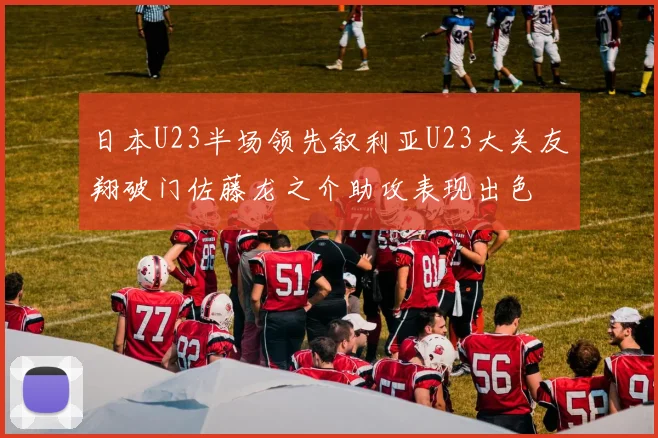 日本U23半场领先叙利亚U23大关友翔破门佐藤龙之介助攻表现出色