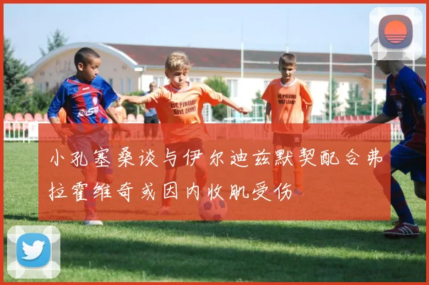 小孔塞桑谈与伊尔迪兹默契配合弗拉霍维奇或因内收肌受伤