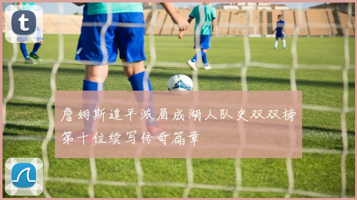 詹姆斯追平浓眉成湖人队史双双榜第十位续写传奇篇章