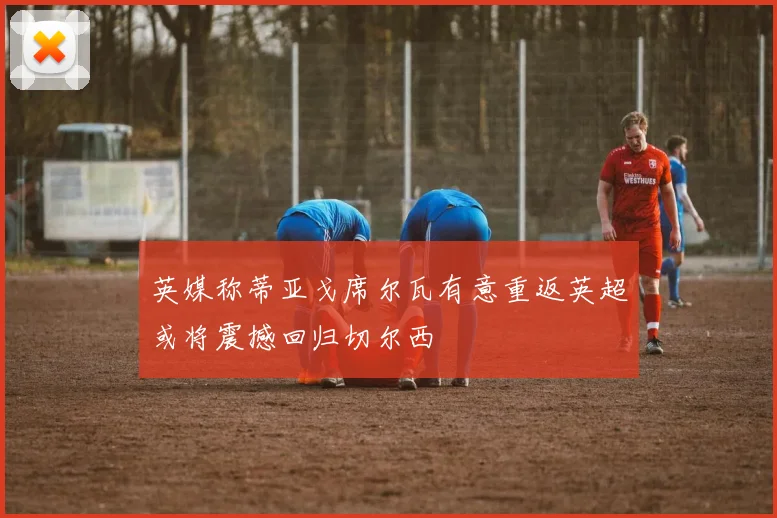 英媒称蒂亚戈席尔瓦有意重返英超或将震撼回归切尔西