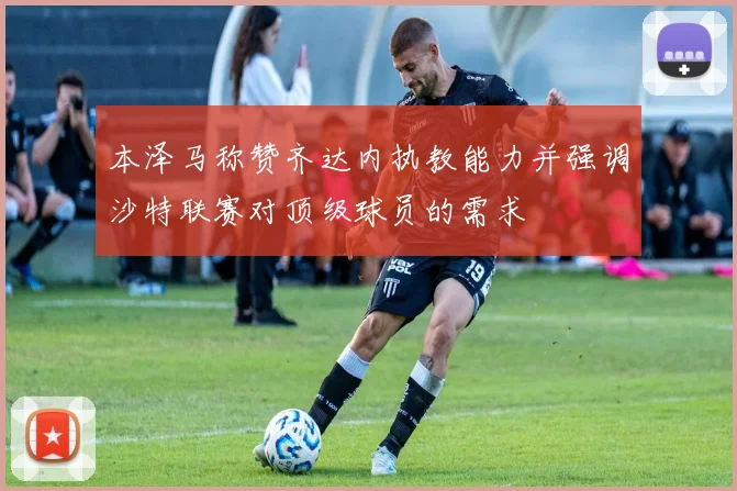 本泽马称赞齐达内执教能力并强调沙特联赛对顶级球员的需求