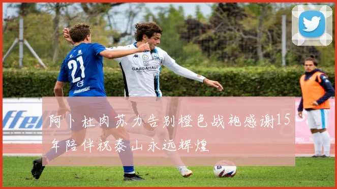 阿卜杜肉苏力告别橙色战袍感谢15年陪伴祝泰山永远辉煌