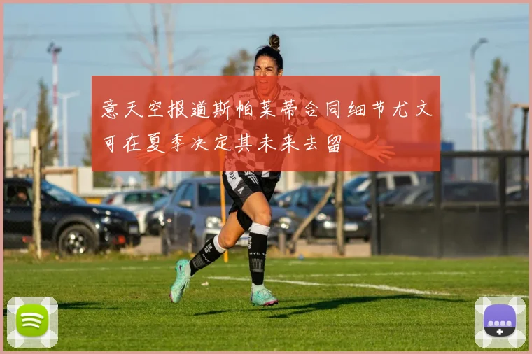 意天空报道斯帕莱蒂合同细节尤文可在夏季决定其未来去留