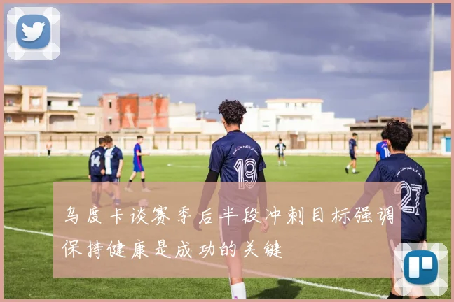 乌度卡谈赛季后半段冲刺目标强调保持健康是成功的关键