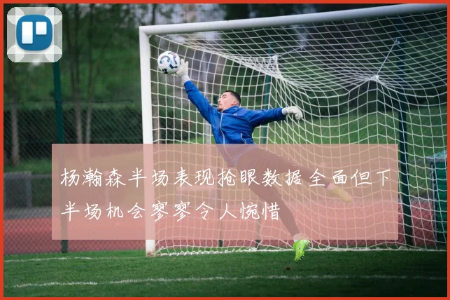 杨瀚森半场表现抢眼数据全面但下半场机会寥寥令人惋惜