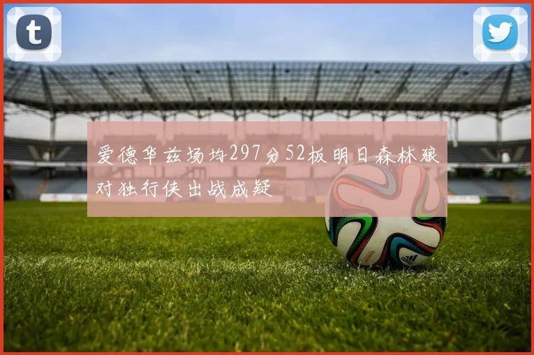 爱德华兹场均297分52板明日森林狼对独行侠出战成疑