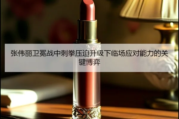 张伟丽卫冕战中刺拳压迫升级下临场应对能力的关键博弈